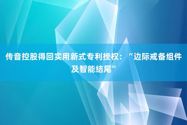 传音控股得回实用新式专利授权：“边际戒备组件及智能结尾”