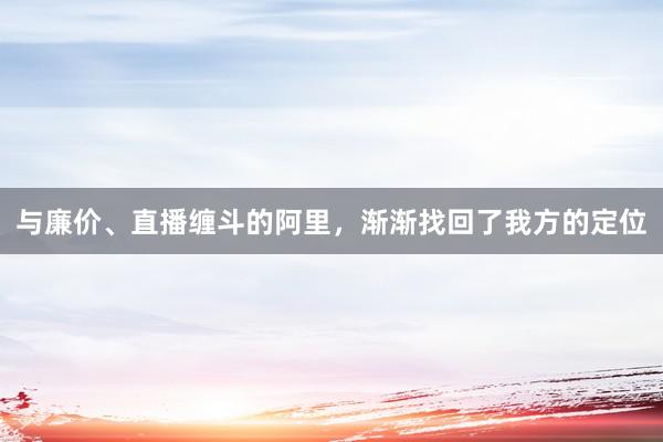 与廉价、直播缠斗的阿里，渐渐找回了我方的定位