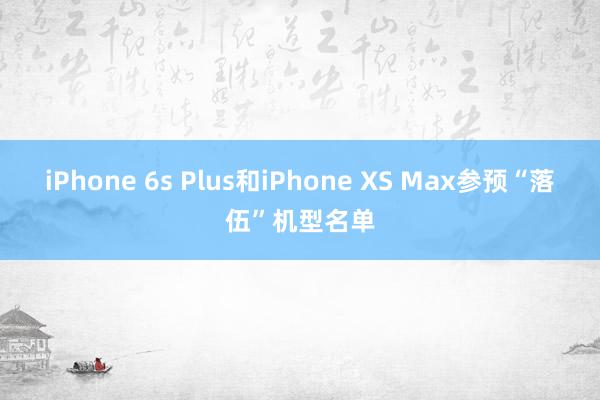 iPhone 6s Plus和iPhone XS Max参预“落伍”机型名单