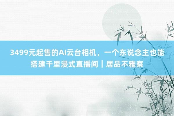 3499元起售的AI云台相机，一个东说念主也能搭建千里浸式直播间｜居品不雅察