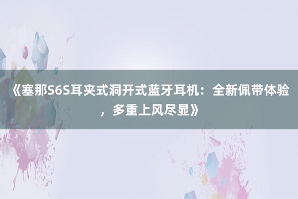 《塞那S6S耳夹式洞开式蓝牙耳机：全新佩带体验，多重上风尽显》