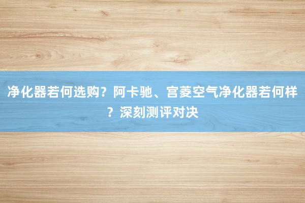 净化器若何选购？阿卡驰、宫菱空气净化器若何样？深刻测评对决