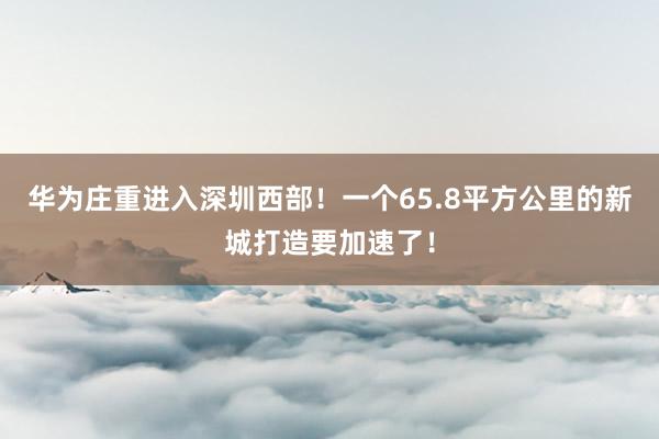 华为庄重进入深圳西部！一个65.8平方公里的新城打造要加速了！