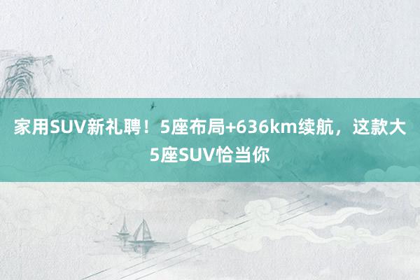 家用SUV新礼聘！5座布局+636km续航，这款大5座SUV恰当你