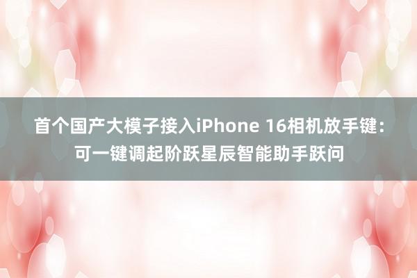 首个国产大模子接入iPhone 16相机放手键：可一键调起阶跃星辰智能助手跃问