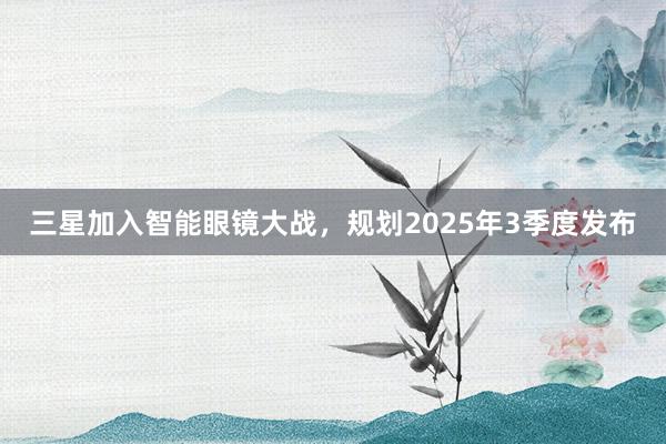 三星加入智能眼镜大战，规划2025年3季度发布