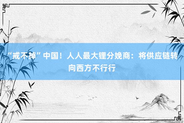 “戒不掉”中国！人人最大锂分娩商：将供应链转向西方不行行