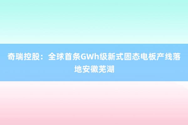 奇瑞控股：全球首条GWh级新式固态电板产线落地安徽芜湖