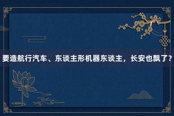 要造航行汽车、东谈主形机器东谈主，长安也飘了？