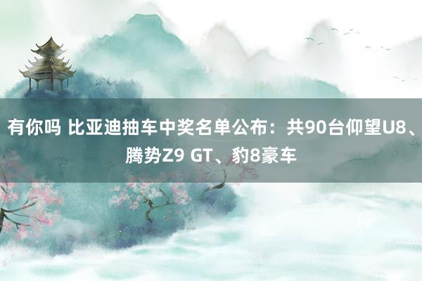 有你吗 比亚迪抽车中奖名单公布：共90台仰望U8、腾势Z9 GT、豹8豪车