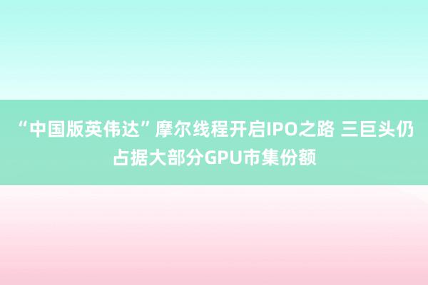 “中国版英伟达”摩尔线程开启IPO之路 三巨头仍占据大部分GPU市集份额