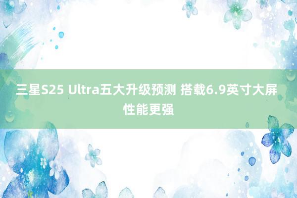 三星S25 Ultra五大升级预测 搭载6.9英寸大屏 性能更强