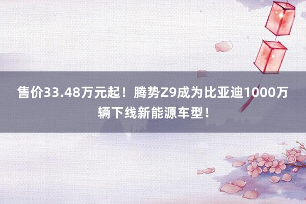 售价33.48万元起！腾势Z9成为比亚迪1000万辆下线新能源车型！