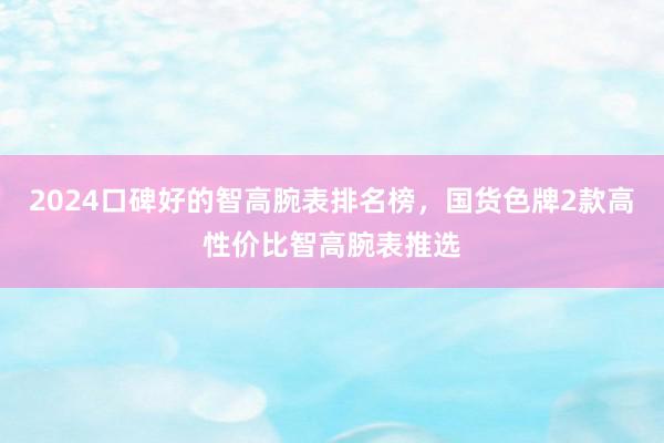 2024口碑好的智高腕表排名榜，国货色牌2款高性价比智高腕表推选