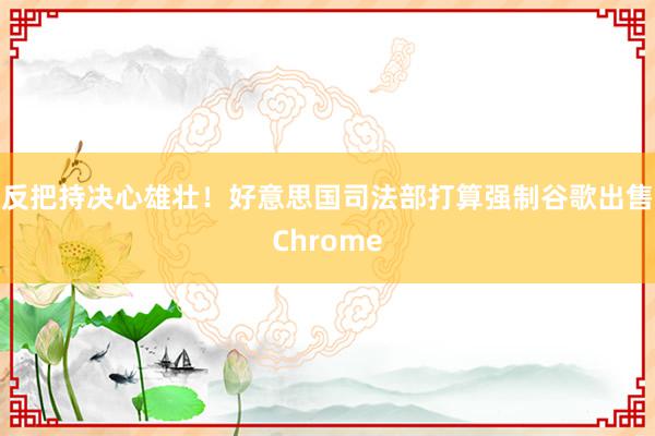 反把持决心雄壮！好意思国司法部打算强制谷歌出售Chrome