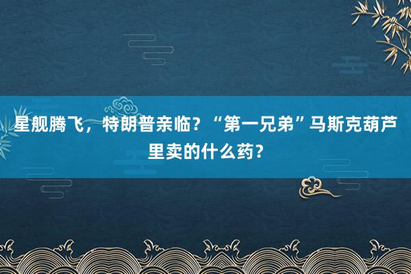 星舰腾飞，特朗普亲临？“第一兄弟”马斯克葫芦里卖的什么药？