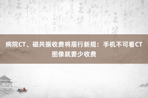 病院CT、磁共振收费将履行新规：手机不可看CT图像就要少收费