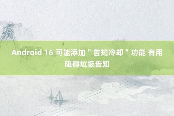 Android 16 可能添加＂告知冷却＂功能 有用阻碍垃圾告知