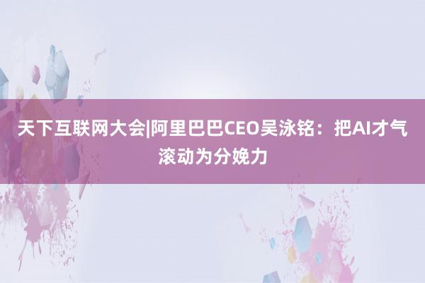 天下互联网大会|阿里巴巴CEO吴泳铭：把AI才气滚动为分娩力