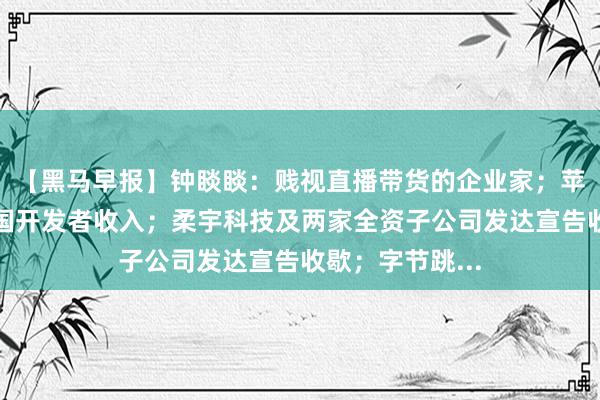 【黑马早报】钟睒睒：贱视直播带货的企业家；苹果初次曝光中国开发者收入；柔宇科技及两家全资子公司发达宣告收歇；字节跳...