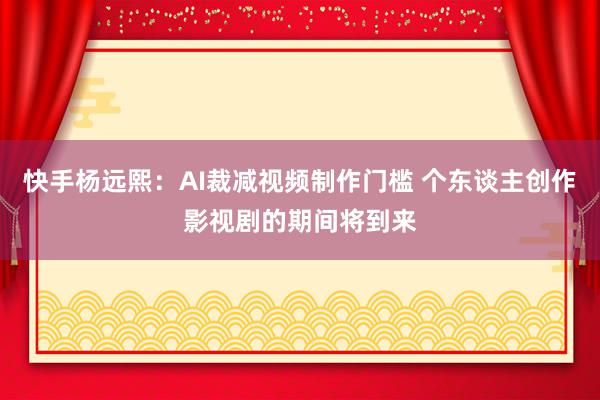 快手杨远熙：AI裁减视频制作门槛 个东谈主创作影视剧的期间将到来