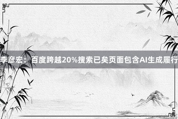 李彦宏：百度跨越20%搜索已矣页面包含AI生成履行