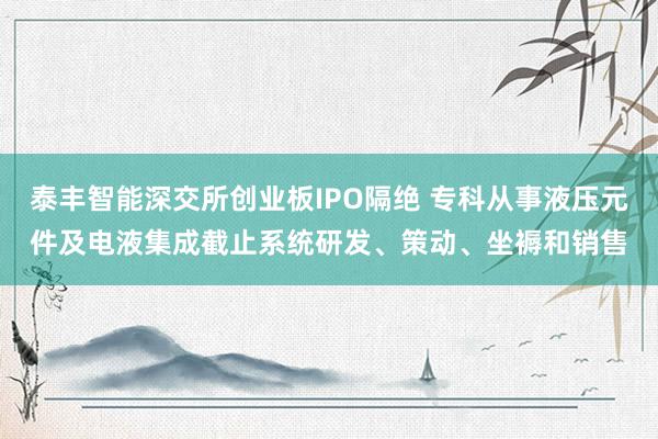 泰丰智能深交所创业板IPO隔绝 专科从事液压元件及电液集成截止系统研发、策动、坐褥和销售