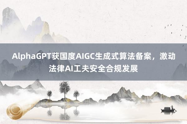 AlphaGPT获国度AIGC生成式算法备案，激动法律AI工夫安全合规发展