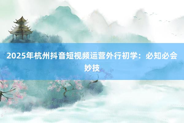 2025年杭州抖音短视频运营外行初学：必知必会妙技