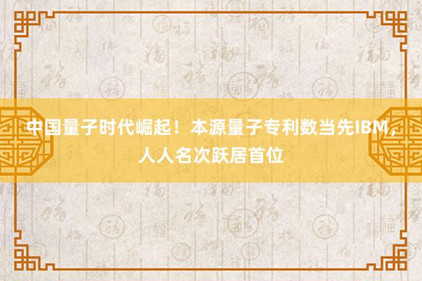 中国量子时代崛起！本源量子专利数当先IBM，人人名次跃居首位