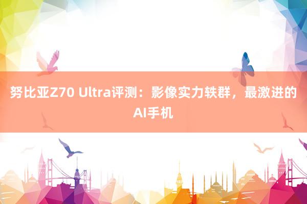 努比亚Z70 Ultra评测：影像实力轶群，最激进的AI手机