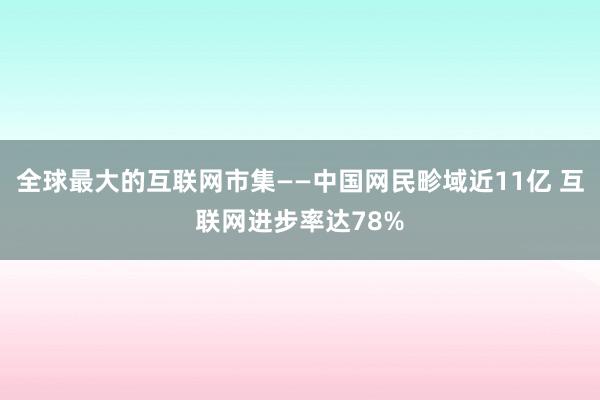 全球最大的互联网市集——中国网民畛域近11亿 互联网进步率达78%