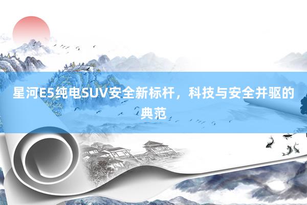 星河E5纯电SUV安全新标杆，科技与安全并驱的典范