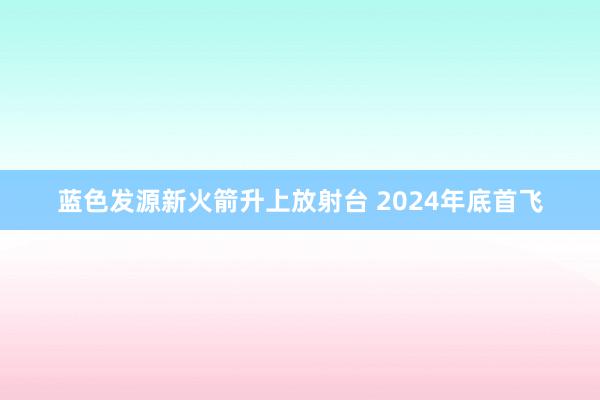 蓝色发源新火箭升上放射台 2024年底首飞