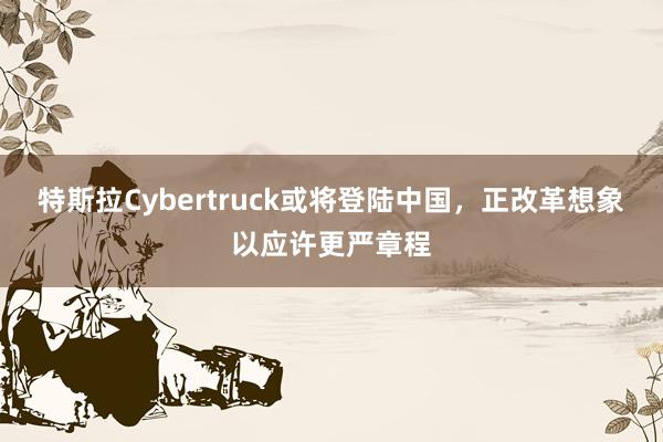 特斯拉Cybertruck或将登陆中国，正改革想象以应许更严章程