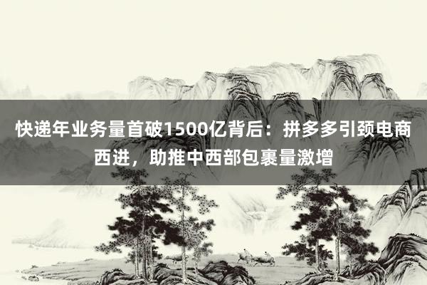 快递年业务量首破1500亿背后：拼多多引颈电商西进，助推中西部包裹量激增