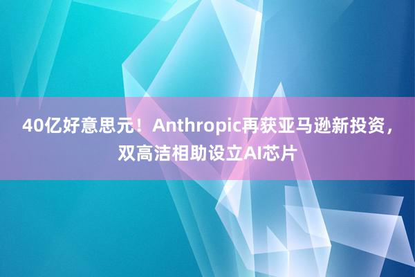 40亿好意思元！Anthropic再获亚马逊新投资，双高洁相助设立AI芯片