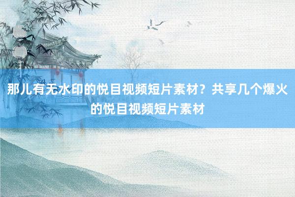 那儿有无水印的悦目视频短片素材？共享几个爆火的悦目视频短片素材