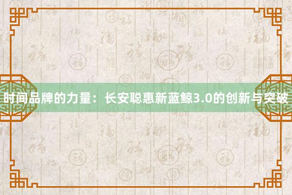 时间品牌的力量：长安聪惠新蓝鲸3.0的创新与突破