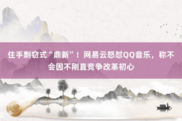 住手剽窃式“鼎新”！网易云怒怼QQ音乐，称不会因不刚直竞争改革初心