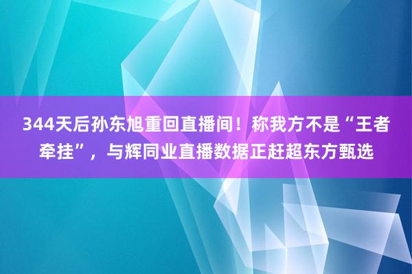 344天后孙东旭重回直播间！称我方不是“王者牵挂”，与辉同业直播数据正赶超东方甄选