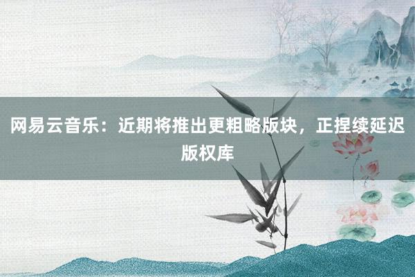 网易云音乐：近期将推出更粗略版块，正捏续延迟版权库