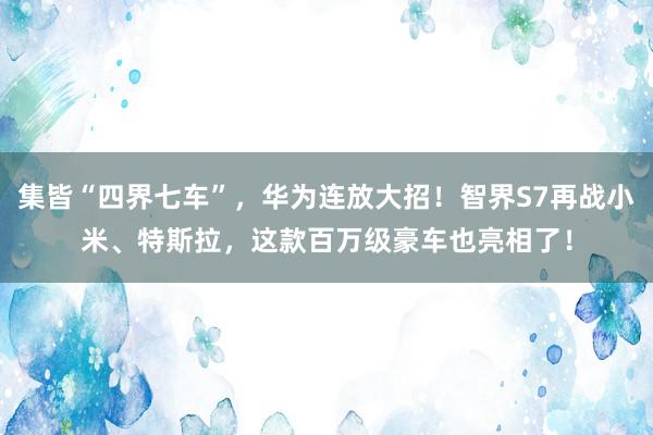 集皆“四界七车”，华为连放大招！智界S7再战小米、特斯拉，这款百万级豪车也亮相了！