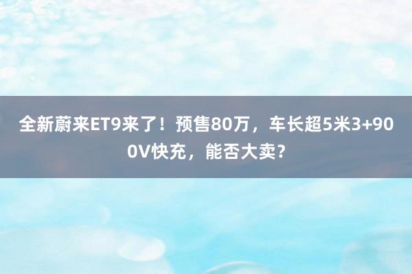 全新蔚来ET9来了！预售80万，车长超5米3+900V快充，能否大卖？