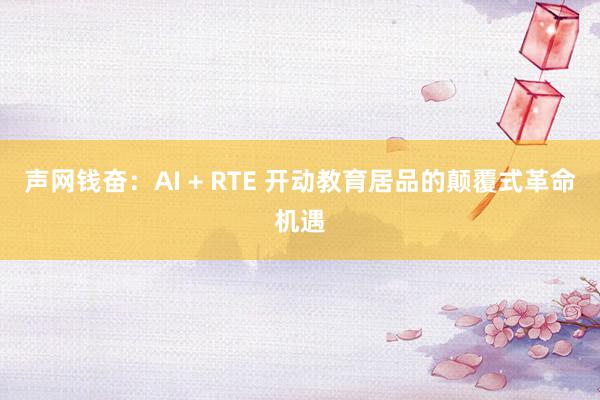 声网钱奋：AI + RTE 开动教育居品的颠覆式革命机遇