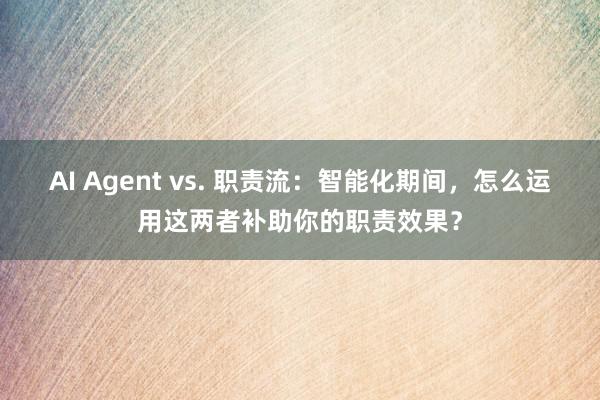 AI Agent vs. 职责流：智能化期间，怎么运用这两者补助你的职责效果？