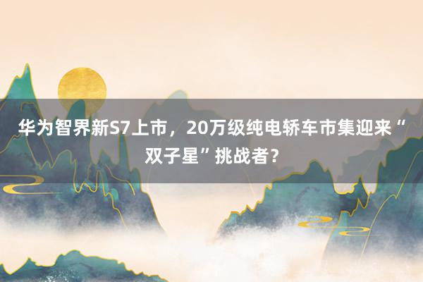 华为智界新S7上市，20万级纯电轿车市集迎来“双子星”挑战者？