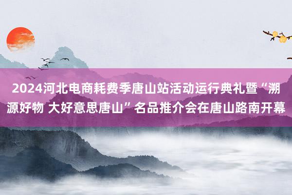 2024河北电商耗费季唐山站活动运行典礼暨“溯源好物 大好意思唐山”名品推介会在唐山路南开幕