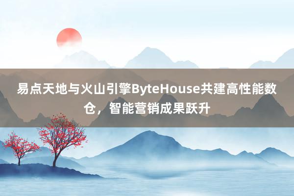 易点天地与火山引擎ByteHouse共建高性能数仓，智能营销成果跃升