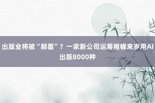 出版业将被“颠覆”？一家新公司运筹帷幄来岁用AI出版8000种